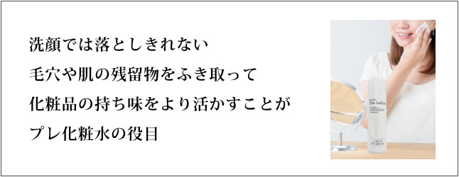 洗顔では落としきれない毛穴や肌の残留物をふき取って化粧品の持ち味をより活かすことがプレ化粧水の役目