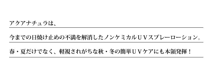 アクアナチュラは、
今までの日焼け止めの不満を解消したノンケミカルUVスプレーローション。
春・夏だけでなく、軽視されがちな秋・冬の簡単UVケアにも本領発揮!