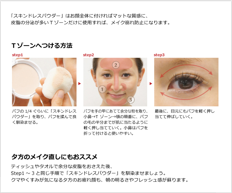 「スキンドレスパウダー」はお顔全体に付ければマットな質感に、皮脂の分泌が多いTゾーンだけに使用すれば、メイク崩れ防止になります。Tゾーンへつける方法 (1)パフの1/4ぐらいに「スキンドレスパウダー」を取り、パフを揉んで良く馴染ませる。(2)パフを手の甲にあてて余分な粉を取り、小鼻→Tゾーン→顎の順番に、パフの毛の半分までが肌に当たるように軽く押し当てていく。小鼻はパフを折って付けると使いやすい。(3)最後に、目元にもパフを軽く押し
当てて伸ばしていく。 夕方のメイク直しにもおススメ ティッシュやタオルで余分な皮脂をおさえた後、
Step1~3と同じ手順で「スキンドレスパウダー」を馴染ませましょう。
クマやくすみが気になる夕方のお疲れ顔も、朝の明るさやフレッシュ感が蘇ります。