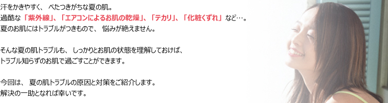 汗をかきやすく、べたつきがちな夏の肌。
過酷な「紫外線」、「エアコンによるお肌の乾燥」、「テカリ」、「化粧くずれ」など…。
夏のお肌にはトラブルがつきもので、悩みが絶えません。
そんな夏の肌トラブルも、しっかりとお肌の状態を理解しておけば、
トラブル知らずのお肌で過ごすことができます。
今回は、夏の肌トラブルの原因と対策をご紹介します。
解決の一助となれば幸いです。