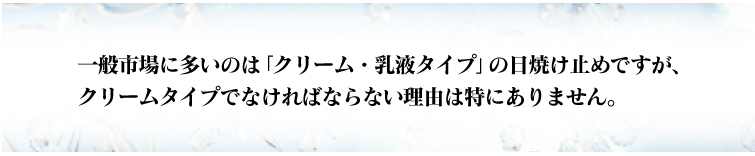 一般市場に多いのは「クリーム・乳液タイプ」の日焼け止めですが、クリームタイプでなければならない理由は特にありません。