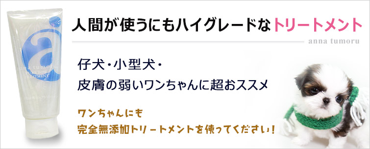 アンナトゥモール仔犬・小型犬用ピュアトリートメント200gは人間が使うにもハイグレードなシャンプー。
仔犬・小型犬・皮膚の弱いワンちゃんに超おススメ。
ワンちゃんにも完全無添加トリートメントを使ってください!