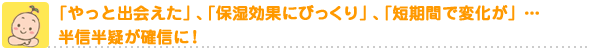「やっと出会えた」、「保湿効果にびっくり」、「短期間で変化が」・・・半信半疑が確信に!