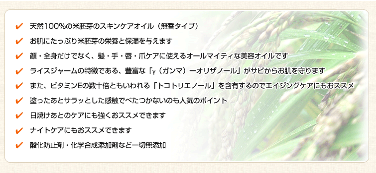 1.天然100%の米胚芽のスキンケアオイル(無香タイプ)
2.お肌にたっぷり米胚芽の栄養と保湿を与えます
3.顔・全身だけでなく、髪・手・唇・爪ケアに使えるオールマイティな美容オイルです
4.ライスジャームの特徴である、豊富な「γ(ガンマ)ーオリザノール」がサビからお肌を守ります
5.また、ビタミンEの数十倍ともいわれる「トコトリエノール」を含有するのでエイジングケアにもおススメ
6.塗ったあとサラッとした感触でべたつかないのも人気のポイント
7.日焼けあとのケアにも強くおススメできます
8.ナイトケアにもおススメできます
9.酸化防止剤・化学合成添加剤など一切無添加