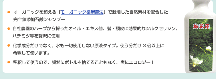 1.オーガニックを超える『モーガニック循環農法』で栽培した自然素材を配合した完全無添加石鹸シャンプー
2.自社農園のハーブから採ったオイル・エキス他、髪・頭皮に効果的なシルクセリシン、ハチミツ等を贅沢に使用
3.化学成分だけでなく、水も一切使用しない原液タイプ。使う分だけ3倍以上に希釈して使います。
4.稀釈して使うので、頻繁にボトルを捨てることもなく、実にエコロジー!