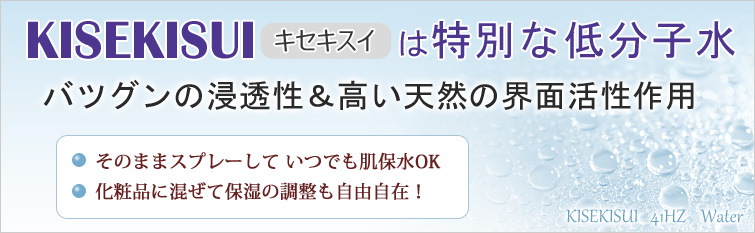 KISEKISUI(キセキスイ)は特別な低分子水
バツグンの浸透性&高い天然の界面活性作用。そのままスプレーして いつでも肌保水OK、化粧品に混ぜて保湿の調整も自由自在!