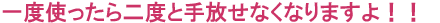 一度使ったら二度と手放せなくなりますよ!!