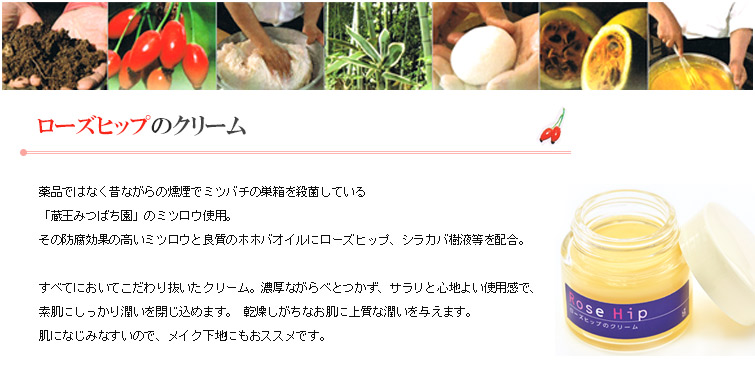 ローズヒップのクリームは薬品ではなく昔ながらの燻煙でミツバチの巣箱を殺菌している
「蔵王みつばち園」のミツロウ使用。
その防腐効果の高いミツロウと良質のホホバオイルにローズヒップ、シラカバ樹液等を配合。
すべてにおいてこだわり抜いたクリーム。濃厚ながらべとつかず、サラリと心地よい使用感で、
素肌にしっかり潤いを閉じ込めます。 乾燥しがちなお肌に上質な潤いを与えます。
肌になじみなすいので、メイク下地にもおススメです。