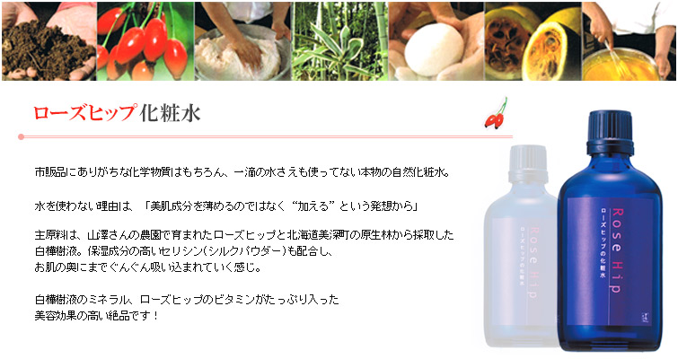 ローズヒップの化粧水は市販品にありがちな化学物質はもちろん、一滴の水さえも使ってない本物の自然化粧水。
水を使わない理由は、「美肌成分を薄めるのではなく“加える”という発想から」
主原料は、山澤さんの農園で育まれたローズヒップと北海道美深町の原生林から採取した
白樺樹液。保湿成分の高いセリシン(シルクパウダー)も配合し、
お肌の奥にまでぐんぐん吸い込まれていく感じ。
白樺樹液のミネラル、ローズヒップのビタミンがたっぷり入った
美容効果の高い絶品です!