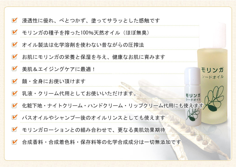 モリンガシードオイルのPRポイント:■浸透性に優れ、べとつかず、塗ってサラッとした感触です。
■モリンガの種子を搾った100%天然オイル(ほぼ無臭)。
■オイル製法は化学溶剤を使わない昔ながらの圧搾法。
■お肌にモリンガの栄養と保湿を与え、健康なお肌に育みます。
■美肌&エイジングケアに最適!
■顔・全身にお使い頂けます。
■乳液・クリーム代用としてお使いいただけます。
■化粧下地・ナイトクリーム・ハンドクリーム・リップクリーム代用にも使えます。
■バスオイルやシャンプー後のオイルリンスとしても使えます。
■モリンガローションとの組み合わせで、更なる美肌効果期待。
■合成香料・合成着色料・保存料等の化学合成成分は一切無添加です