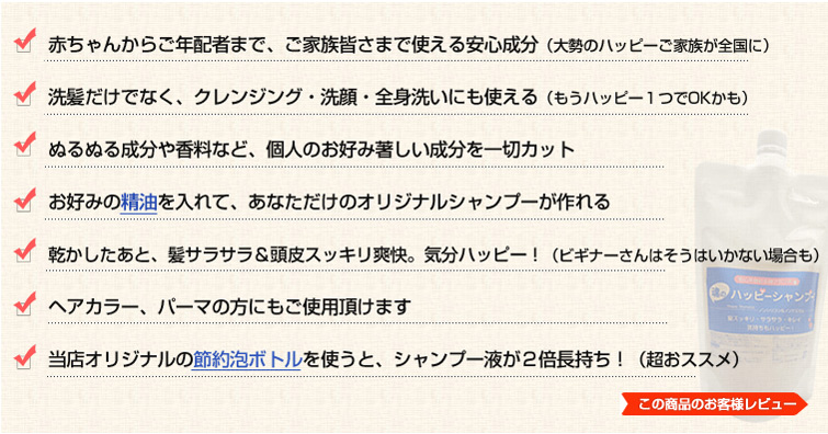 1.赤ちゃんからご年配者まで、ご家族皆さまで使える安心成分(大勢のハッピーご家族が全国に)
2.洗髪だけでなく、クレンジング・洗顔・全身洗いにも使える(もうハッピー1つでOKかも)3.ぬるぬる成分や香料など、個人のお好み著しい成分を一切カット4.お好みの精油を入れて、あなただけのオリジナルシャンプーが作れる
5.乾かしたあと、髪サラサラ&頭皮スッキリ爽快。気分ハッピー!(ビギナーさんはそうはいかない場合も)
6.ヘアカラー、パーマの方にもご使用頂けます
7.当店オリジナルの節約泡ボトルを使うと、シャンプー液が2倍長持ち!(超おススメ)