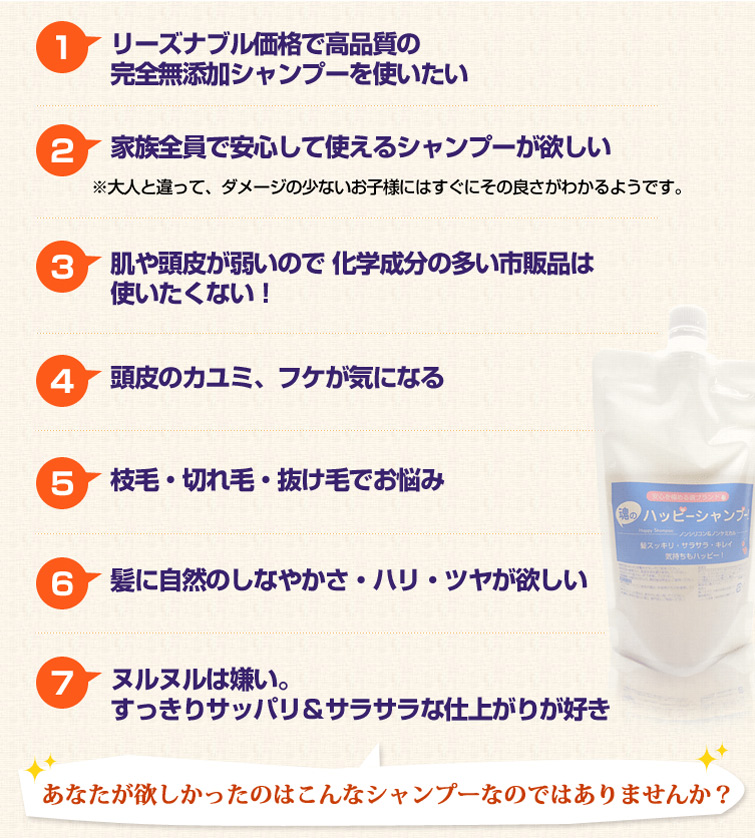 1.リーズナブル価格で高品質の完全無添加シャンプーを使いたい
2.家族全員で安心して使えるシャンプーが欲しい
3.肌や頭皮が弱いので 化学成分の多い市販品は
使いたくない!
4.頭皮のカユミ、フケが気になる
5.枝毛・切れ毛・抜け毛でお悩み
6.髪に自然のしなやかさ・ハリ・ツヤが欲しい
7.ヌルヌルは嫌い。
すっきりサッパリ&サラサラな仕上がりが好き