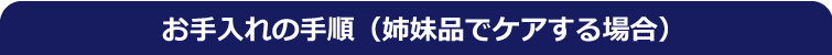 お手入れの手順(姉妹品でケアする場合) お手入れの手順(姉妹品でケアする場合)