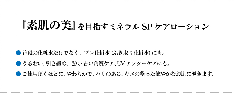 『素肌の美』を目指すミネラルSPケアローション
◆普段の化粧水だけでなく、プレ化粧水(ふき取り化粧水)にも。 ◆うるおい、引き締め、毛穴・古い角質ケア、UVアフターケアにも。
◆ご使用頂くほどに、やわらかで、ハリのある、キメの整った健やかなお肌に導きます。