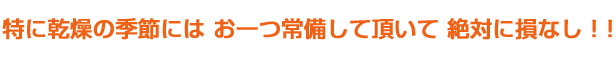 特に乾燥の季節にはお一つ常備して頂いて絶対に損なし
