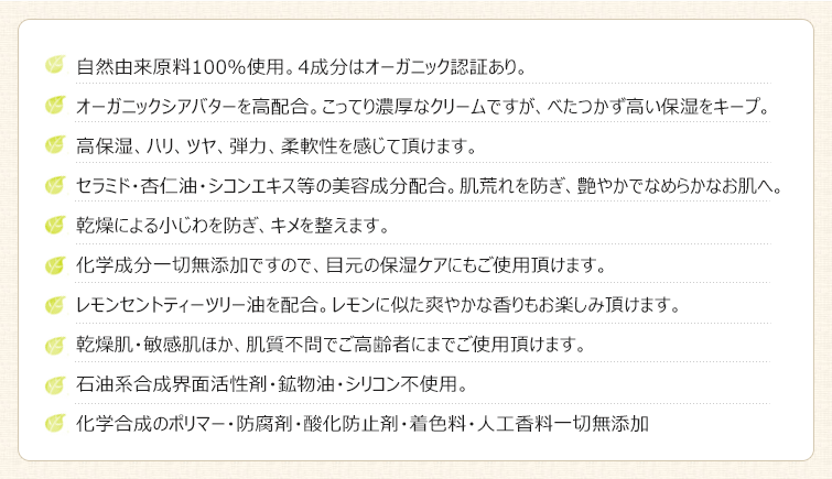 【エモリッチクリームの特徴】1.自然由来原料100%使用。4成分はオーガニック認証あり。
2.オーガニックシアバターを高配合。こってり濃厚なクリームですが、べたつかず高い保湿をキープ。
3.高保湿、ハリ、ツヤ、弾力、柔軟性を感じて頂けます。
4.セラミド・杏仁油・シコンエキス等の美容成分配合。肌荒れを防ぎ、艶やかでなめらかなお肌へ。
5.乾燥による小じわを防ぎ、キメを整えます。
6.化学成分一切無添加ですので、目元の保湿ケアにもご使用頂けます。
7.レモンセントティーツリー油を配合。レモンに似た爽やかな香りもお楽しみ頂けます。
8.乾燥肌・敏感肌ほか、肌質不問でご高齢者にまでご使用頂けます。
9.石油系合成界面活性剤・鉱物油・シリコン不使用。
10化学合成のポリマー・防腐剤・酸化防止剤・着色料・人工香料一切無添加。