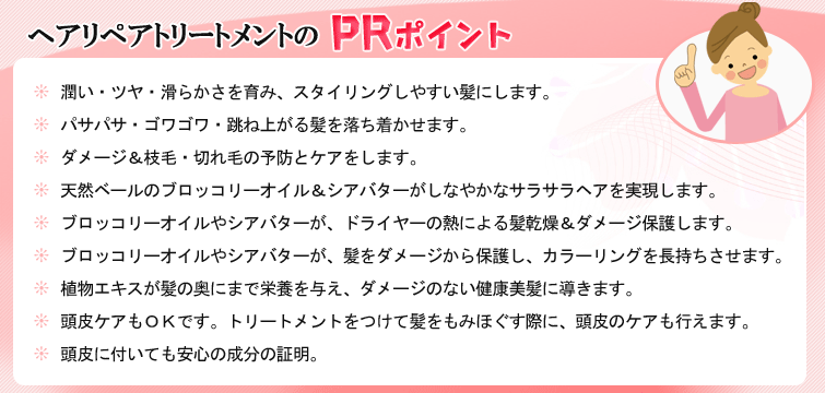 【ヘアリペアトリートメントのPRポイント】1.潤い・ツヤ・滑らかさを育み、スタイリングしやすい髪にします。
2.パサパサ・ゴワゴワ・跳ね上がる髪を落ち着かせます。
3.ダメージ&枝毛・切れ毛の予防とケアをします。
4.天然ベールのブロッコリーオイル&シアバターがしなやかなサラサラヘアを実現します。
5.ブロッコリーオイルやシアバターが、ドライヤーの熱による髪乾燥&ダメージ保護します。
6.ブロッコリーオイルやシアバターが、髪をダメージから保護し、カラーリングを長持ちさせます。
7・植物エキスが髪の奥にまで栄養を与え、ダメージのない健康美髪に導きます。
8・頭皮ケアもOKです。トリートメントをつけて髪をもみほぐす際に、頭皮のケアも行えます。
9.頭皮に付いても安心の成分の証明。