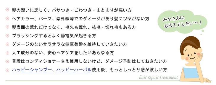 1.髪の潤いに乏しく、パサつき・ごわつき・まとまりが悪い方
2.ヘアカラー、パーマ、紫外線等でのダメージがあり髪にツヤがない方
3.髪表面の荒れだけでなく、毛先も荒れ、枝毛・切れ毛もある方
4.ブラッシングするとよく静電気が起きる方
5.ダメージのないサラサラな健康美髪を維持していきたい方
6.人工成分のない、安心ヘアケアをしたいあらゆる方
7.普段はコンディショナーさえ使用しないけど、ダメージ予防はしておきたい方
8.ハッピーシャンプー、ハッピーハーバル使用後、もっとしっとり感が欲しい方