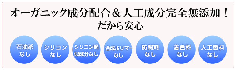 ハッピーシリーズのシャンプーはオーガニック成分配合&人工成分完全無添加!だから安心。石油系合成なし、 シリコンなし、 シリコン代用なし、合成ポリマーなし、防腐剤なし、着色料なし、人工香料なし。