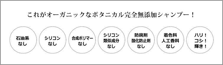 これがオーガニックなボタニカル完全無添加シャンプー! 石油系なし シリコン・合成ポリマーなし シリコン類似成分なし 合成ポリマーなし 防腐剤・酸化防止剤なし 着色料・人工香料なし ハリ・コシ・輝き!