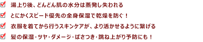 『湯上り後、どんどん肌の水分は蒸発し失われる』『とにかくスピード優先の全身保湿で乾燥を防ぐ!』『衣服を着てから行うスキンケアが、より活かせるように繋げる』『髪の保湿・ツヤ・ダメージ・ぱさつき・跳ね上がり予防にも!』