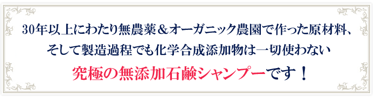 30年以上にわたり無農薬&オーガニック農園で作った原材料、
そして製造過程でも化学合成添加物は一切使わない
究極の無添加石鹸シャンプーです!