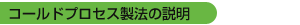 コールドプロセス製法の説明