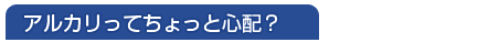 アルカリってちょっと心配?