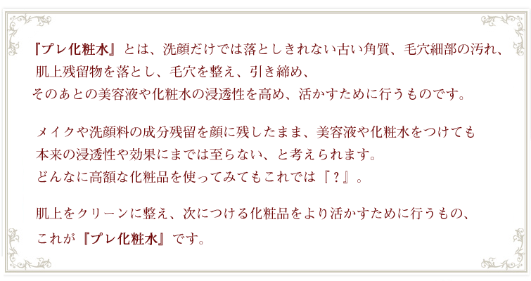 『プレ化粧水』とは、古い角質、毛穴細部の汚れ、肌上残留物を落とし、毛穴を整え、引き締め、 そのあとの美容液や化粧水の浸透性を高め、活かすために行うもの。肌上をクリーンに整え、次につける化粧品をより活かすために行うもの、これが『プレ化粧水』。