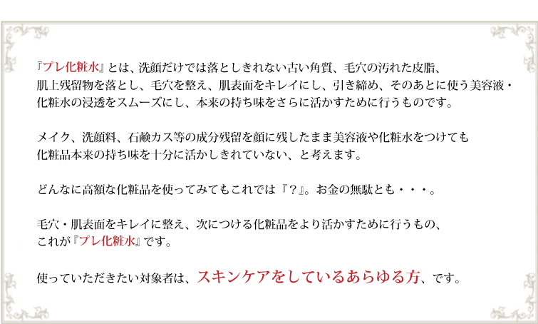 『プレ化粧水』とは、 洗顔だけでは落としきれない古い角質、毛穴の汚れた皮脂、肌上残留物を落とし、毛穴を整え、肌表面をキレイにし、引き締め、そのあとに使う美容液・化粧水の浸透をスムーズにし、本来の持ち味をさらに活かすために行うものです。
メイク、洗顔料、石鹸カス等の成分残留を顔に残したまま美容液や化粧水をつけても化粧品本来の持ち味を十分に活かしきれていない、と考えます。
どんなに高額な化粧品を使ってみてもこれでは『?』。お金の無駄とも・・・。
毛穴・肌表面をキレイに整え、次につける化粧品をより活かすために行うもの、これが『プレ化粧水』です。
使っていただきたい対象者は、スキンケアをしているあらゆる方、です。