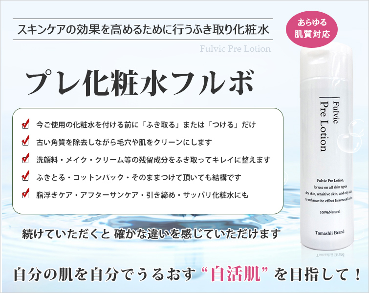 スキンケアの効果を高めるために行うふき取り化粧水
プレ化粧水フルボ(あらゆる肌質対応)
●今ご使用の化粧水を付ける前に「ふき取る」または「つける」だけ
●古い角質を除去しながら毛穴や肌をクリーンにします
●洗顔料・メイク・クリーム等の残留成分をふき取ってキレイに整えます
●ふきとる・コットンパック・そのままつけて頂いても結構です
●脂浮きケア・アフターサンケア・引き締め・サッパリ化粧水
続けていただくと 確かな違いを感じていただけます
自分の肌を自分でうるおす“自活肌”を目指して!