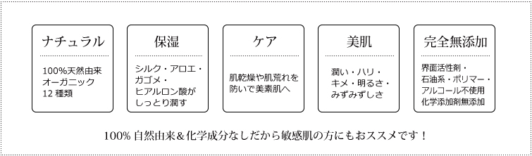 ・ナチュラル:100%天然由来 オーガニック12種類
・保湿:シルク・アロエ・ガゴメ・ヒアルロン酸がしっとり潤す
・ケア:肌乾燥や肌荒れを防いで美素肌へ
・美肌:潤い・ハリ・キメ・明るさ・みずみずしさ
・完全無添加:界面活性剤・石油系・ポリマー・アルコール不使用 化学添加剤無添加