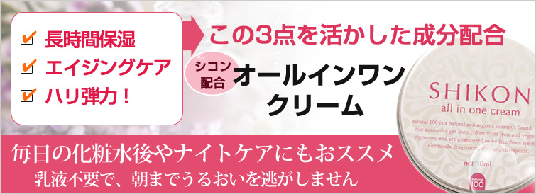 【ナチュラ100 SHIKONシリーズ】 ナチュラ100 SHIKON オールインワンクリームは長時間保湿・エイジングケア・ハリ弾力!
この3点に注力した、シコン配合のオールインワンクリーム。毎日の化粧水後やナイトケアにもおススメ。乳液不要で、朝までうるおいを逃がしません
