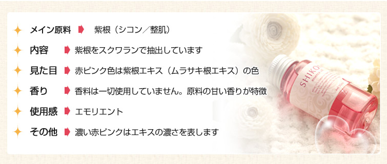 ■メイン原料: 紫根(シコン/整肌)
■内容: 紫根をスクワランで抽出しています
■見た目: 赤ピンク色は紫根エキス(ムラサキ根エキス)の色
■香り: 香料は一切使用していません。原料の甘い香りが特徴
■使用感: エモリエント
■その他: 濃い赤ピンクはエキスの濃さを表します
