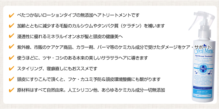 1. べたつかないローションタイプの無添加ヘアトリートメントです
2.加齢とともに減少する毛髪のカルシウムやタンパク質(ケラチン)を補います
3.浸透性に優れるミネラルイオン水が髪と頭皮の健康美へ
4.紫外線、市販のケアケア商品、カラー剤、パーマ等のケミカル成分で受けたダメージをケア・サポート
5.使うほどに、ツヤ・コシのある本来の美しいサラサラヘアに導きます
6.スタイリング、寝癖直しにもおススメです
7.頭皮にすりこんで頂くと、フケ・カユミ予防&頭皮環境整備にも繋がります
8.原材料はすべて自然由来。人工シリコン他、あらゆるケミカル成分一切無添加