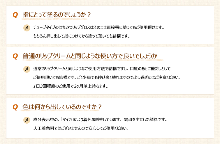 ぷるぷるグロスのQ&A
Q:指にとって塗るのでしょうか?
A:チューブタイプのはちみつリップグロスはそのまま直接唇に塗ってもご使用頂けます。もちろん押し出して指につけてから塗って頂いても結構です。
Q: 普通のリップクリームと同じような使い方で良いでしょうか?
A:通常のリップクリームと同じようなご使用方法で結構ですし、口紅のあとに艶だしとしてご使用頂いても結構です。ごく少量でも伸び良く塗れますので出し過ぎにはご注意ください。1日3回程度のご使用で2ヶ月以上持ちます。
Q:色は何から出しているのですか?
A:成分表示中の、「マイカ」により着色調整をしています。 雲母を主にした顔料です。人工着色料ではございませんので安心してご使用ください。