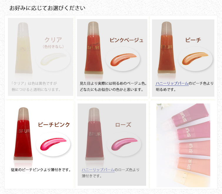 ぷるぷるグロスをお好みに応じてお選びください◆
クリア;「クリア」は色は黄色ですが唇につけると透明になります。
ピンクベージュ;見た目より実際には明るめのベージュ色。 どなたにもお似合いの色かと思います。
ピーチ;ハニーリップバームのピーチ色より明るめです。
ピーチピンク ; 従来のピーチピンクより薄付きです。
ローズ ; ハニーリップバームのローズ色より薄付きです。