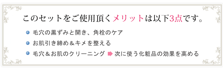 メリット3点:◆毛穴の黒ずみケア&ニキビ予防
◆お肌引き締め&キメを整える
◆肌上残留物のクリーニング⇒次に使う化粧品の効果を高める