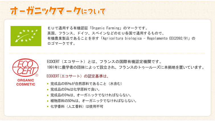 【オーガニックマークについて】1.EUで通用する有機認証「Organic Farming」のマークです。
英国、フランス、ドイツ、スペインなどのEU各国で通用するもので、有機農業製品であることを示す「Agricoltura biologica - Regolamento EEC2092/91」のロゴマークです。
2.ECOCERT(エコサート)とは、フランスの国際有機認定機関です。
1991年に農学者の団体によって設立され、フランスのトゥールーズに本拠地を置いています。
ECOCERT(エコサート)の認定基準は、
・完成品の95%が自然原料であること(水含む)
・完成品の5%は化学原料で良い。
・完成品の5%は、オーガニックでなければならない。
・ 植物原料の50%は、オーガニックでなければならない。
・化学香料(人工香料)は使用不可