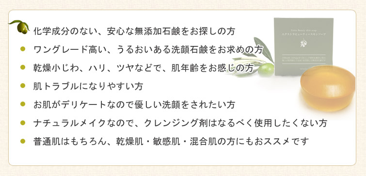 1.化学成分のない、安心な無添加石鹸をお探しの方
2.ワングレード高い、うるおいある洗顔石鹸をお求めの方
3.乾燥小じわ、ハリ、ツヤなどで、肌年齢をお感じの方
4.肌トラブルになりやすい方
5.お肌がデリケートなので優しい洗顔をされたい方
6.ナチュラルメイクなので、クレンジング剤はなるべく使用したくない方
7.普通肌はもちろん、乾燥肌・敏感肌・混合肌の方にもおススメです