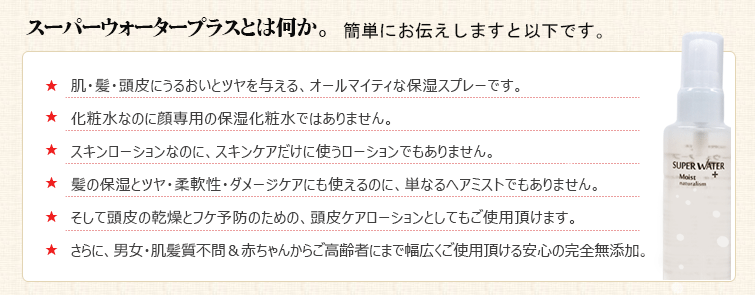 スーパーウォータープラスとは何か。簡単にお伝えしますと以下です。
★肌・髪・頭皮にうるおいとツヤを与える、オールマイティな保湿スプレーです。★化粧水なのに顔専用の保湿化粧水ではありません。★ボディローションなのに、ボディケアだけに使うローションでもありません。
★髪の保湿とツヤ・柔軟性・ダメージケアにも使えるのに、単なるヘアミストでもありません。★そして頭皮の乾燥とフケ予防のための、頭皮ケアローションとしてもご使用頂けます。
★さらに、男女・肌髪質不問&赤ちゃんからご高齢者にまで幅広くご使用頂ける安心の完全無添加。