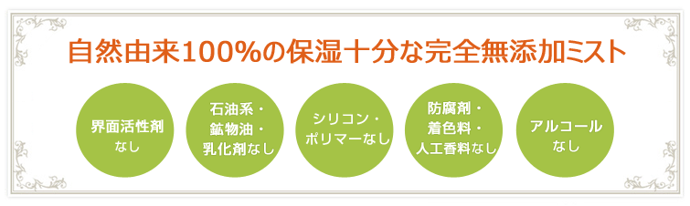自然由来100%の保湿十分な完全無添加ミスト●界面活性剤なし
●石油系・鉱物油・乳化剤なし
●シリコン・ポリマーなし
●防腐剤・着色料・人工香料なし
●アルコールなし
