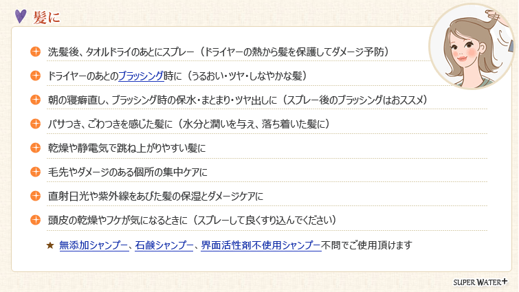 【髪】●洗髪後、タオルドライのあとにスプレー(ドライヤーの熱から髪を保護してダメージ予防)
●ドライヤーのあとのブラッシング時に(うるおい・ツヤ・しなやかな髪)
●朝の寝癖直し、ブラッシング時の保水・まとまり・ツヤ出しに(スプレー後のブラッシングはおススメ)
●パサつき、ごわつきを感じた髪に(水分と潤いを与え、落ち着いた髪に)
●乾燥や静電気で跳ね上がりやすい髪に
●毛先やダメージのある個所の集中ケアに
●直射日光や紫外線をあびた髪の保湿とダメージケアに
●頭皮の乾燥やフケが気になるときに(スプレーして良くすり込んでください)
★無添加シャンプー、石鹸シャンプー、界面活性剤不使用シャンプー不問でご使用頂けます