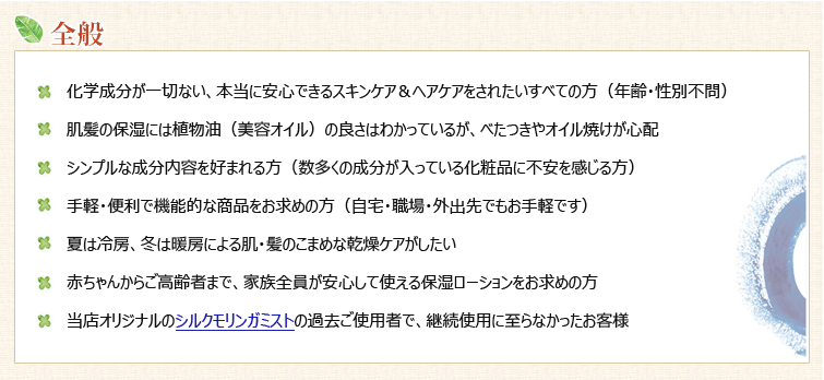 【スーパーウォータープラスをおススメ:全般】◆化学成分が一切ない、本当に安心できるスキンケア&ヘアケアをされたいすべての方(年齢・性別不問)
◆肌髪の保湿には植物油(美容オイル)の良さはわかっているが、べたつきやオイル焼けが心配
◆シンプルな成分内容を好まれる方(数多くの成分が入っている化粧品に不安を感じる方)
◆手軽・便利で機能的な商品をお求めの方(自宅・職場・外出先でもお手軽です)
◆夏は冷房、冬は暖房による肌・髪のこまめな乾燥ケアがしたい
◆赤ちゃんからご高齢者まで、家族全員が安心して使える保湿ローションをお求めの方
◆当店オリジナルのシルクモリンガミストの過去ご使用者で、継続使用に至らなかったお客様