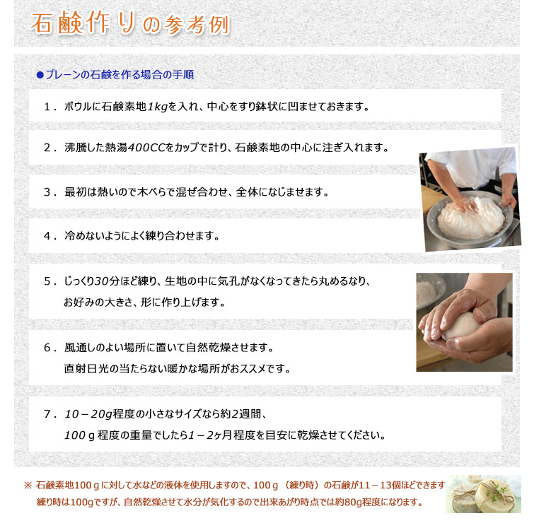 <石鹸作りの参考例> ↓下部の画像の2番目~4番目の画像だけを入れて
【プレーンの石鹸を作る場合の手順】
1.ボウルに石鹸素地1kgを入れ、中心をすり鉢状に凹ませておきます。
2.沸騰した熱湯400CCをカップで計り、石鹸素地の中心に注ぎ入れます。
3.最初は熱いので木べらで混ぜ合わせ、全体になじませます。
4.冷めないようによく練り合わせます。
5.じっくり30分ほど練り、生地の中に気孔がなくなってきたら丸めるなり、お好みの大きさ、形に作り上げます。
6.風通しのよい場所に置いて自然乾燥させます。直射日光の当たらない暖かな場所がおススメです。
7.10-20g程度の小さなサイズなら約2週間、100g程度の重量でしたら1-2ヶ月程度を目安に乾燥させてください。
※石鹸素地100gに対して水などの液体を使用しますので、100g(練り時)の石鹸が11-13個ほどできます。
練り時は100gですが、自然乾燥させて水分が気化するので出来あがり時点では約80g程度になります。