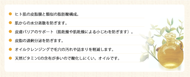 ●ヒト肌の皮脂膜と類似の脂肪酸構成。
●肌からの水分蒸散を防ぎます。
●皮膚バリアのサポート(肌乾燥や肌乾燥による小じわを防ぎます)。
●皮脂の過剰分泌を防ぎます。
●オイルクレンジングで毛穴の汚れや詰まりを軽減します。
●天然ビタミンEの含有が多いので酸化しにくい。オイルです。
