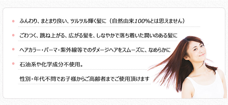 ●ふんわり、まとまり良い、ツルツル輝く髪に(自然由来100%とは思えません)
●ごわつく、跳ね上がる、広がる髪を、しなやかで落ち着いた潤いのある髪に
●ヘアカラー・パーマ・紫外線等でのダメージヘアをスムーズに、なめらかに
●石油系や化学成分不使用。性別・年代不問でお子様からご高齢者までご使用頂けます