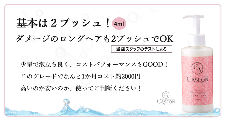 【キャセオンPGトリートメント】基本は2プッシュ(4ml使用)!
ダメージのロングヘアも2プッシュでOK(当店スタッフのテストによる)少量で泡立ち良く、コストパフォーマンスもGOOD!
このグレードでなんと1か月コスト約2000円
高いのか安いのか、使ってご判断ください!