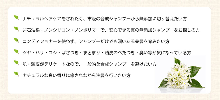 ◆ナチュラルヘアケアをされたく、市販の合成シャンプーから無添加に切り替えたい方
◆非石油系・ノンシリコン・ノンポリマーで、安心できる真の無添加シャンプーをお探しの方
◆コンディショナーを使わず、シャンプーだけでも潤いある美髪を育みたい方
◆ツヤ・ハリ・コシ・ぱさつき・まとまり・頭皮のべたつき・臭い等が気になっている方
◆肌・頭皮がデリケートなので、一般的な合成シャンプーを避けたい方
◆ナチュラルな良い香りに癒されながら洗髪を行いたい方