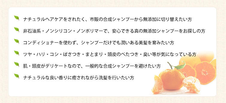 ◆ナチュラルヘアケアをされたく、市販の合成シャンプーから無添加に切り替えたい方
◆非石油系・ノンシリコン・ノンポリマーで、安心できる真の無添加シャンプーをお探しの方
◆コンディショナーを使わず、シャンプーだけでも潤いある美髪を育みたい方
◆ツヤ・ハリ・コシ・ぱさつき・まとまり・頭皮のべたつき・臭い等が気になっている方
◆肌・頭皮がデリケートなので、一般的な合成シャンプーを避けたい方
◆ナチュラルな良い香りに癒されながら洗髪を行いたい方